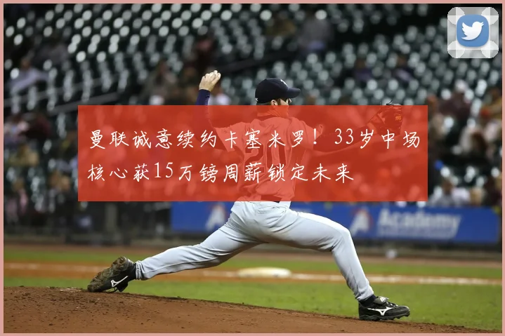 曼联诚意续约卡塞米罗!33岁中场核心获15万镑周薪锁定未来