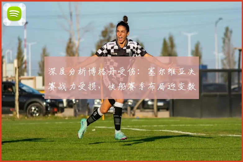 深度分析博格丹受伤:塞尔维亚决赛战力受损,快船赛季布局迎变数