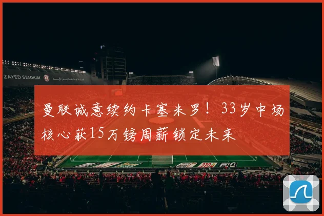 曼联诚意续约卡塞米罗!33岁中场核心获15万镑周薪锁定未来