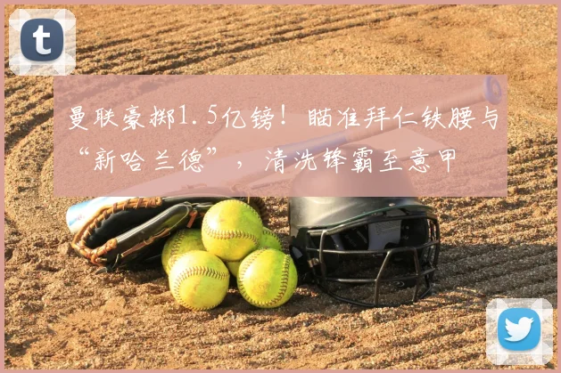 曼联豪掷1.5亿镑!瞄准拜仁铁腰与“新哈兰德”,清洗锋霸至意甲