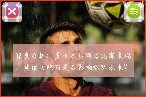 深度分析：勇士杰姆斯基比赛表现，其能力瓶颈是否影响球队未来？