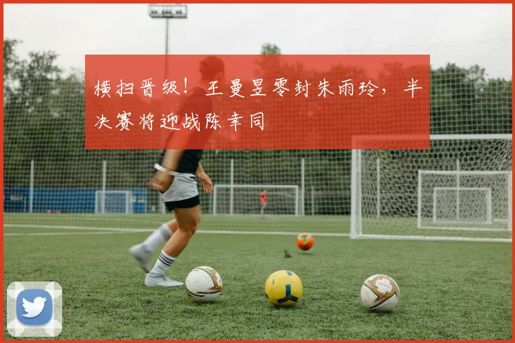 横扫晋级!王曼昱零封朱雨玲,半决赛将迎战陈幸同